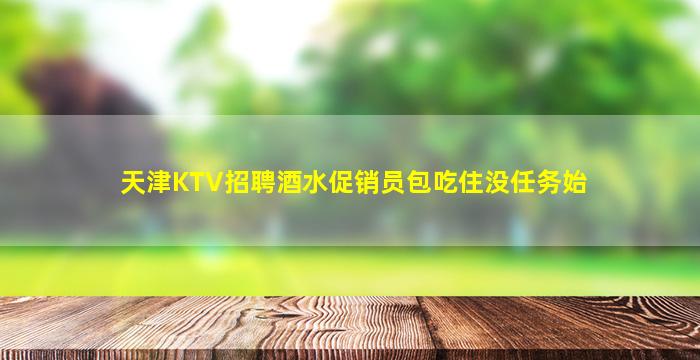 天津KTV招聘酒水促销员包吃住没任务始